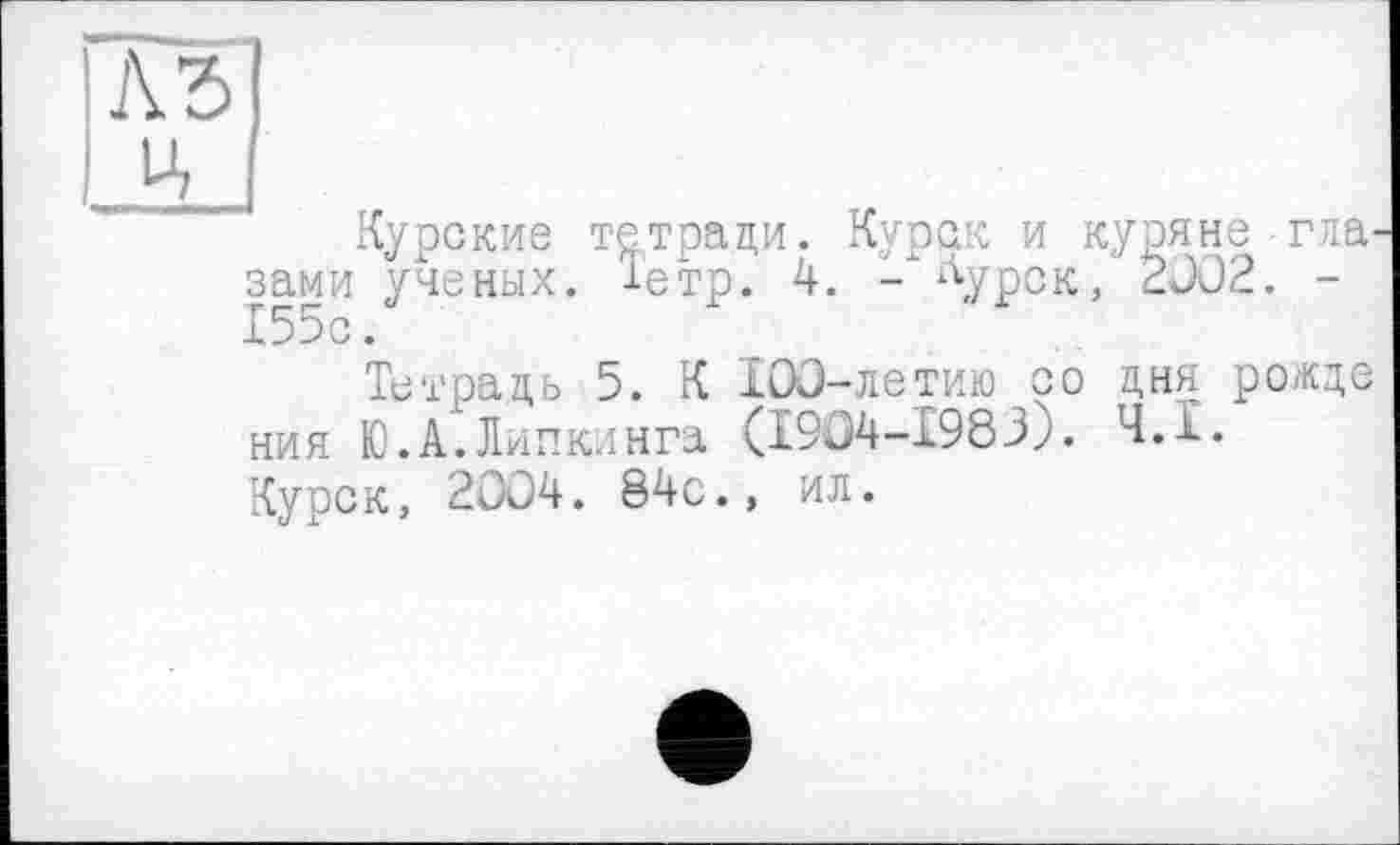 ﻿A3 Ц
Курские тетради. Курск и куряне гла. зами ученых. Іетр. 4. -хАурСК> 2002. -155с.
Тетрадь 5. К 100-летию со дня рожде ния Ю.А.Липкинга (1904-1983). Ч.Ї. Курск, 2004. 84с., ил.